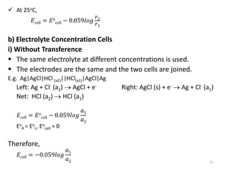  At 25oC,
𝐸cell = 𝐸o
cell − 0.059𝑙𝑜𝑔
𝑃2
𝑃1
b) Electrolyte Concentration Cells
i) Without Transference
 The same electrolyte at different concentrations is used.
 The electrodes are the same and the two cells are joined.
E.g. Ag|AgCl|HCl (a2)||HCl(a1)|AgCl|Ag
Left: Ag + Cl- (a2)  AgCl + e- Right: AgCl (s) + e-  Ag + Cl- (a1)
Net: HCl (a2)  HCl (a1)
𝐸cell = 𝐸o
cell − 0.059𝑙𝑜𝑔
𝑎1
𝑎2
Eo
R = Eo
L, Eo
cell = 0
Therefore,
𝐸cell = −0.059𝑙𝑜𝑔
𝑎1
𝑎2 31
 