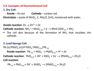 2.9. Examples of Electrochemical Cell
1. Dry Cell:
Anode – Zn can Cathode – carbon rod
Electrolyte – paste of MnO2, C, NH4Cl, ZnCl2 moistened with water.
Anode reaction: Zn  Zn2+ + 2e-
Cathode reaction: NH4
+ + MnO2 (s) + e-  MnO (OH) (s) + NH3
 The cell dies because of the formation of NH3 that insulates the
cathode.
2. Lead Storage Cell
Pb (s)|PbSO4 (s)|H+HSO4
-|PbO2 (s)|Pb (s)
Anode reaction: Pb (s) + HSO4
-  PbSO4 (s) + H+ + 2e-
Cathode reaction: PbO2 (s) + 3H+ + HSO4
- + 2e-  2PbSO4 (s) + 2H2O
Cell reaction:
Pb (s) + PbO2 (s) + 2H+ + 2HSO4
-  2PbSO4 (s) + 2H2O
33
 