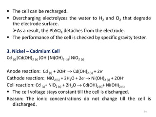 The cell can be recharged.
 Overcharging electrolyzes the water to H2 and O2 that degrade
the electrode surface.
As a result, the PbSO4 detaches from the electrode.
 The performance of the cell is checked by specific gravity tester.
3. Nickel – Cadmium Cell
Cd (s)|Cd(OH)2 (s)|OH-|Ni(OH)2 (s)|NiO2 (s)
Anode reaction: Cd (s) + 2OH-  Cd(OH)2 (s) + 2e-
Cathode reaction: NiO2 (s) + 2H2O + 2e-  Ni(OH)2 (s) + 2OH-
Cell reaction: Cd (s)+ NiO2 (s) + 2H2O  Cd(OH)2 (s)+ Ni(OH)2 (s)
 The cell voltage stays constant till the cell is discharged.
Reason: The ionic concentrations do not change till the cell is
discharged.
34
 