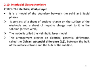 2.10. Interfacial Electrochemistry
2.10.1. The electrical double layer
 It is a model of the boundary between the solid and liquid
phases
 It consists of a sheet of positive charge on the surface of the
electrode and a sheet of negative charge next to it in the
solution (or vice versa).
 The model is called the Helmholtz layer model
 This arrangement creates an electrical potential difference,
called the Galvani potential difference (), between the bulk
of the metal electrode and the bulk of the solution.
35
 