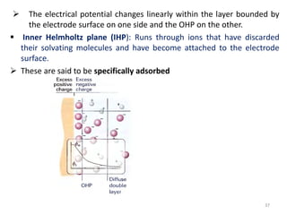  The electrical potential changes linearly within the layer bounded by
the electrode surface on one side and the OHP on the other.
 Inner Helmholtz plane (IHP): Runs through ions that have discarded
their solvating molecules and have become attached to the electrode
surface.
 These are said to be specifically adsorbed
37
 