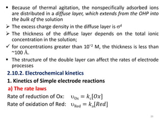  Because of thermal agitation, the nonspecifically adsorbed ions
are distributed in a diffuse layer, which extends from the OHP into
the bulk of the solution
 The excess charge density in the diffuse layer is d
 The thickness of the diffuse layer depends on the total ionic
concentration in the solution;
 for concentrations greater than 10~2 M, the thickness is less than
~100 Å.
 The structure of the double layer can affect the rates of electrode
processes
2.10.2. Electrochemical kinetics
1. Kinetics of Simple electrode reactions
a) The rate laws
Rate of reduction of Ox: Ox = 𝑘c[𝑂𝑥]
Rate of oxidation of Red: Red = 𝑘a[𝑅𝑒𝑑]
39
 