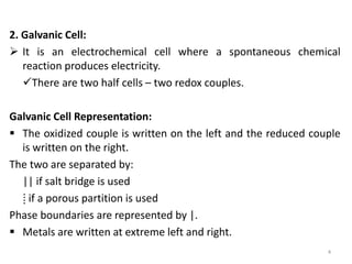 2. Galvanic Cell:
 It is an electrochemical cell where a spontaneous chemical
reaction produces electricity.
There are two half cells – two redox couples.
Galvanic Cell Representation:
 The oxidized couple is written on the left and the reduced couple
is written on the right.
The two are separated by:
|| if salt bridge is used
⁞ if a porous partition is used
Phase boundaries are represented by |.
 Metals are written at extreme left and right.
4
 