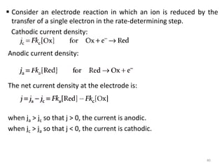  Consider an electrode reaction in which an ion is reduced by the
transfer of a single electron in the rate-determining step.
Cathodic current density:
Anodic current density:
The net current density at the electrode is:
when ja > jc so that j > 0, the current is anodic.
when jc > ja so that j < 0, the current is cathodic.
40
 