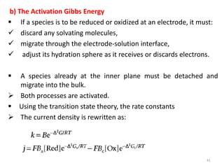 b) The Activation Gibbs Energy
 If a species is to be reduced or oxidized at an electrode, it must:
 discard any solvating molecules,
 migrate through the electrode-solution interface,
 adjust its hydration sphere as it receives or discards electrons.
 A species already at the inner plane must be detached and
migrate into the bulk.
 Both processes are activated.
 Using the transition state theory, the rate constants
 The current density is rewritten as:
41
 