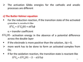  The activation Gibbs energies for the cathodic and anodic
processes are different
c) The Butler-Volmer equation
 For the reduction reaction, If the transition state of the activated
complex is product-like,
 = transfer coefficient
- activation energy in the absence of a potential difference
across the double layer
 If the electrode is more positive than the solution,  > 0,
 more work has to be done to form an activated complex from
Ox;
 If for the oxidation reaction, the transition state is reactant-like
42
 