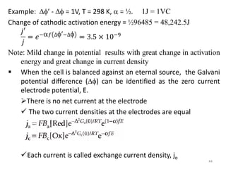 Example:  -  = 1V, T = 298 K,  = ½. 1J = 1VC
Change of cathodic activation energy = ½96485 = 48,242.5J
𝑗′
𝑗
= 𝑒−𝑓 ∆−∆ = 3.5 × 10−9
Note: Mild change in potential results with great change in activation
energy and great change in current density
 When the cell is balanced against an eternal source, the Galvani
potential difference () can be identified as the zero current
electrode potential, E.
There is no net current at the electrode
 The two current densities at the electrodes are equal
Each current is called exchange current density, jo
44
 
