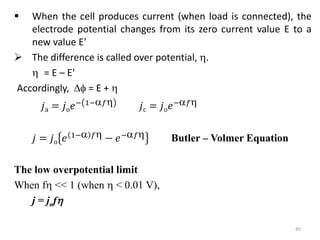  When the cell produces current (when load is connected), the
electrode potential changes from its zero current value E to a
new value E
 The difference is called over potential, .
 = E – E
Accordingly,  = E + 
𝑗a = 𝑗o𝑒− 1−𝑓 𝑗c = 𝑗o𝑒−𝑓
𝑗 = 𝑗o 𝑒 1− 𝑓 − 𝑒−𝑓 Butler – Volmer Equation
The low overpotential limit
When f << 1 (when  < 0.01 V),
j = jof
45
 