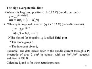 The high overpotential limit
 When  is large and positive (  0.12 V) (anodic current):
𝑗 = 𝑗o𝑒 1− 𝑓
𝑙𝑛𝑗 = 𝑙𝑛𝑗o + 1 −  𝑓
 When  is large and negative (  - 0.12 V) (cathodic current):
𝑗 = −𝑗o𝑒−𝑓
ln −𝑗 = 𝑙𝑛𝑗o − f
The plot of ln(-j) against  is called Tafel plot
The slope gives 
The intercept gives jo
Example: The data below refer to the anodic current through a Pt
electrode of area 2 cm2 in contact with an Fe3+,Fe2+ aqueous
solution at 298 K.
Calculate jo and  for the electrode process.
47
 