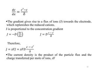 𝑑𝑐
𝑑𝑥
=
𝑐′−𝑐

The gradient gives rise to a flux of ions (J) towards the electrode,
which replenishes the reduced cations.
J is proportional to the concentration gradient
𝐽 = −𝐷
𝜕𝑐
𝜕𝑥
𝐽 = 𝐷
𝑐⁡−⁡𝑐′

Therefore,
𝐽 = 𝑧𝐹𝐽 = 𝑧𝐹𝐷
𝑐 − 𝑐′

The current density is the product of the particle flux and the
charge transferred per mole of ions, zF
50
 