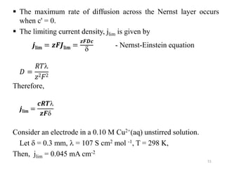  The maximum rate of diffusion across the Nernst layer occurs
when c' = 0.
 The limiting current density, jlim is given by
𝒋lim = 𝒛𝑭𝑱lim =
𝒛𝑭𝑫𝒄

- Nernst-Einstein equation
𝐷 =
𝑅𝑇
𝑧2𝐹2
Therefore,
𝒋lim =
𝒄𝑹𝑻
𝒛𝑭
Consider an electrode in a 0.10 M Cu2+(aq) unstirred solution.
Let  = 0.3 mm,  = 107 S cm2 mol -1, T = 298 K,
Then, jlim = 0.045 mA cm-2
51
 
