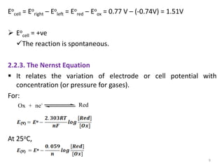 Eo
cell = Eo
right – Eo
left = Eo
red – Eo
ox = 0.77 V – (-0.74V) = 1.51V
 Eo
cell = +ve
The reaction is spontaneous.
2.2.3. The Nernst Equation
 It relates the variation of electrode or cell potential with
concentration (or pressure for gases).
For:
At 25oC,
9
Ox + ne- Red
 