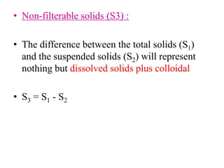 • Non-filterable solids (S3) :
• The difference between the total solids (S1)
and the suspended solids (S2) will represent
nothing but dissolved solids plus colloidal
• S3 = S1 - S2
 