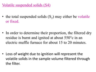Volatile suspended solids (S4)
• the total suspended solids (S2) may either be volatile
or fixed.
• In order to determine their proportion, the filtered dry
residue is burnt and ignited at about 550c in an
electric muffle furnace for about 15 to 20 minutes.
• Loss of weight due to ignition will represent the
volatile solids in the sample volume filtered through
the filter.
 