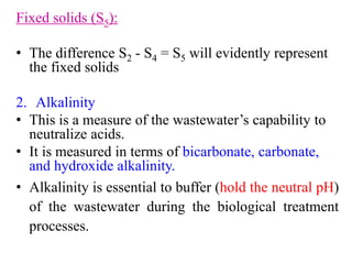 Fixed solids (S5):
• The difference S2 - S4 = S5 will evidently represent
the fixed solids
2. Alkalinity
• This is a measure of the wastewater’s capability to
neutralize acids.
• It is measured in terms of bicarbonate, carbonate,
and hydroxide alkalinity.
• Alkalinity is essential to buffer (hold the neutral pH)
of the wastewater during the biological treatment
processes.
 