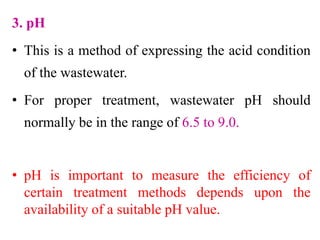3. pH
• This is a method of expressing the acid condition
of the wastewater.
• For proper treatment, wastewater pH should
normally be in the range of 6.5 to 9.0.
• pH is important to measure the efficiency of
certain treatment methods depends upon the
availability of a suitable pH value.
 