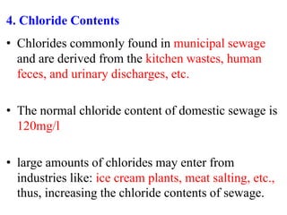 4. Chloride Contents
• Chlorides commonly found in municipal sewage
and are derived from the kitchen wastes, human
feces, and urinary discharges, etc.
• The normal chloride content of domestic sewage is
120mg/l
• large amounts of chlorides may enter from
industries like: ice cream plants, meat salting, etc.,
thus, increasing the chloride contents of sewage.
 