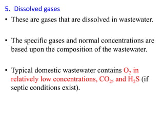 5. Dissolved gases
• These are gases that are dissolved in wastewater.
• The specific gases and normal concentrations are
based upon the composition of the wastewater.
• Typical domestic wastewater contains O2 in
relatively low concentrations, CO2, and H2S (if
septic conditions exist).
 