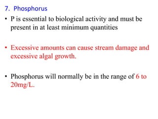 7. Phosphorus
• P is essential to biological activity and must be
present in at least minimum quantities
• Excessive amounts can cause stream damage and
excessive algal growth.
• Phosphorus will normally be in the range of 6 to
20mg/L.
 