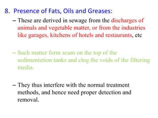 8. Presence of Fats, Oils and Greases:
– These are derived in sewage from the discharges of
animals and vegetable matter, or from the industries
like garages, kitchens of hotels and restaurants, etc
– Such matter form scum on the top of the
sedimentation tanks and clog the voids of the filtering
media.
– They thus interfere with the normal treatment
methods, and hence need proper detection and
removal.
 