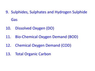 9. Sulphides, Sulphates and Hydrogen Sulphide
Gas
10. Dissolved Oxygen (DO)
11. Bio-Chemical Oxygen Demand (BOD)
12. Chemical Oxygen Demand (COD)
13. Total Organic Carbon
 
