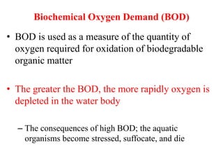 Biochemical Oxygen Demand (BOD)
• BOD is used as a measure of the quantity of
oxygen required for oxidation of biodegradable
organic matter
• The greater the BOD, the more rapidly oxygen is
depleted in the water body
– The consequences of high BOD; the aquatic
organisms become stressed, suffocate, and die
 