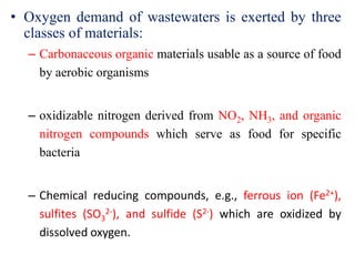 • Oxygen demand of wastewaters is exerted by three
classes of materials:
– Carbonaceous organic materials usable as a source of food
by aerobic organisms
– oxidizable nitrogen derived from NO2, NH3, and organic
nitrogen compounds which serve as food for specific
bacteria
– Chemical reducing compounds, e.g., ferrous ion (Fe2+),
sulfites (SO3
2-), and sulfide (S2-) which are oxidized by
dissolved oxygen.
 