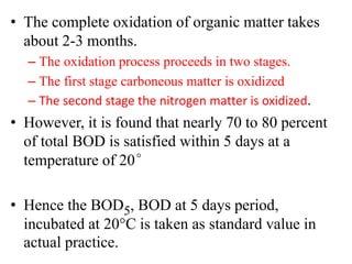 • The complete oxidation of organic matter takes
about 2-3 months.
– The oxidation process proceeds in two stages.
– The first stage carboneous matter is oxidized
– The second stage the nitrogen matter is oxidized.
• However, it is found that nearly 70 to 80 percent
of total BOD is satisfied within 5 days at a
temperature of 20°
• Hence the BOD5, BOD at 5 days period,
incubated at 20C is taken as standard value in
actual practice.
 