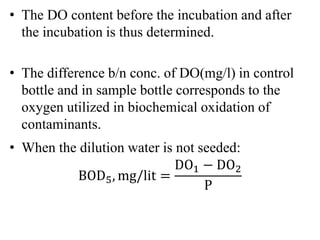 • The DO content before the incubation and after
the incubation is thus determined.
• The difference b/n conc. of DO(mg/l) in control
bottle and in sample bottle corresponds to the
oxygen utilized in biochemical oxidation of
contaminants.
• When the dilution water is not seeded:
BOD5, mg/lit =
DO1 − DO2
P
 