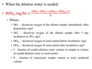 • When the dilution water is seeded:
• BOD5, mg/lit =
DO1−DO2 − DOS1−DOS2 ∗f
P
– Where,
• DO1 – dissolved oxygen of the diluted sample immediately after
preparation, mg/l
• DO2 – dissolved oxygen of the diluted sample after 5 day
incubation at 20ºc, mg/l
• DOS1 – dissolved oxygen of seed control before incubation, mg/l
• DOS1 – dissolved oxygen of seed control after incubation, mg/l
• f – fraction of seeded dilution water volume in sample to volume
of seeded dilution water in seed control
• P – fraction of wastewater sample volume to total combined
volume
 