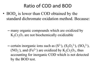 Ratio of COD and BOD
• BODu is lower than COD obtained by the
standard dichromate oxidation method. Because:
– many organic compounds which are oxidized by
K2Cr2O7 are not biochemically oxidizable
– certain inorganic ions such as (S2-), (S2O3
2-), (SO3
2-),
(NO2
-), and (Fe2+) are oxidized by K2Cr2O7, thus
accounting for inorganic COD which is not detected
by the BOD test.
 