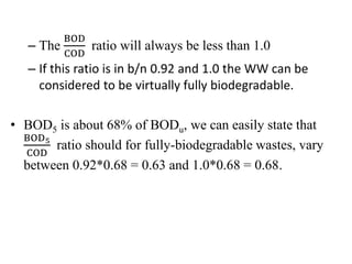 – The
BOD
COD
ratio will always be less than 1.0
– If this ratio is in b/n 0.92 and 1.0 the WW can be
considered to be virtually fully biodegradable.
• BOD5 is about 68% of BODu, we can easily state that
BOD5
COD
ratio should for fully-biodegradable wastes, vary
between 0.92*0.68 = 0.63 and 1.0*0.68 = 0.68.
 