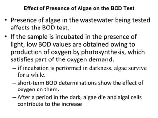 Effect of Presence of Algae on the BOD Test
• Presence of algae in the wastewater being tested
affects the BOD test.
• If the sample is incubated in the presence of
light, low BOD values are obtained owing to
production of oxygen by photosynthesis, which
satisfies part of the oxygen demand.
– if incubation is performed in darkness, algae survive
for a while.
– short-term BOD determinations show the effect of
oxygen on them.
– After a period in the dark, algae die and algal cells
contribute to the increase
 
