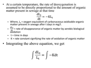 • At a certain temperature, the rate of deoxygenation is
assumed to be directly proportional to the amount of organic
matter present in sewage at that time
dLt
dt
= −KLt
– Where, Lt = oxygen equivalent of carbonaceous oxidizable organic
matter present in sewage after t days in mg/l.
–
dLt
dt
= rate of disappearance of organic matter by aerobic biological
oxidation
– t = time in days
– K = rate constant signifying the rate of oxidation of organic matter
• Integrating the above equation, we get
dLt
Lt
= −Kdt
 