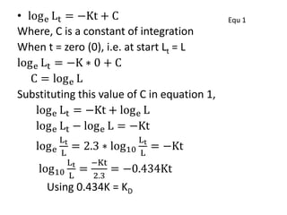 • loge Lt = −Kt + C Equ 1
Where, C is a constant of integration
When t = zero (0), i.e. at start Lt = L
loge Lt = −K ∗ 0 + C
C = loge L
Substituting this value of C in equation 1,
loge Lt = −Kt + loge L
loge Lt − loge L = −Kt
loge
Lt
L
= 2.3 ∗ log10
Lt
L
= −Kt
log10
Lt
L
=
−Kt
2.3
= −0.434Kt
Using 0.434K = KD
 