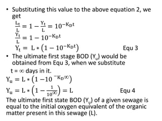 • Substituting this value to the above equation 2, we
get
Lt
L
= 1 −
Yt
L
= 10−KDt
Yt
L
= 1 − 10−KDt
Yt = L ∗ 1 − 10−KDt
Equ 3
• The ultimate first stage BOD (Yu) would be
obtained from Equ 3, when we substitute
t =  days in it.
Yu = L ∗ 1 −10
−KD
Yu = L ∗ 1 −
1
10 = L Equ 4
The ultimate first state BOD (Yu) of a given sewage is
equal to the initial oxygen equivalent of the organic
matter present in this sewage (L).
 