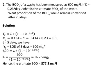 2. The BOD5 of a waste has been measured as 600 mg/l. If K =
0.23/day , what is the ultimate BODu of the waste.
What proportion of the BODu would remain unoxidised
after 20 days.
Solution
𝑌𝑡 = 𝐿 ∗ 1 − 10−𝐾𝐷𝑡
𝐾𝐷
= 0.434 ∗ 𝐾 = 0.434 ∗ 0.23 = 0.1
t = 5 days, we have
Y5 = BOD of 5 days = 600 mg/l
600 = 𝐿 ∗ 1 − 10−0.1∗5
L =
600
1 − 10−0.1∗5
= 877.5mg/l
Hence, the ultimate BOD = 877.5 mg/l
 