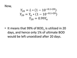 Now,
𝑌20 = 𝐿 ∗ 1 − 10−0.1∗20
𝑌20 = 𝑌𝑢 ∗ 1 − 10−0.1∗20
𝑌20 = 0.99𝑌𝑢
• It means that 99% of BODu is utilized in 20
days, and hence only 1% of ultimate BOD
would be left unoxidized after 20 days.
 