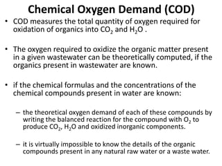 Chemical Oxygen Demand (COD)
• COD measures the total quantity of oxygen required for
oxidation of organics into CO2 and H2O .
• The oxygen required to oxidize the organic matter present
in a given wastewater can be theoretically computed, if the
organics present in wastewater are known.
• if the chemical formulas and the concentrations of the
chemical compounds present in water are known:
– the theoretical oxygen demand of each of these compounds by
writing the balanced reaction for the compound with O2 to
produce CO2, H2O and oxidized inorganic components.
– it is virtually impossible to know the details of the organic
compounds present in any natural raw water or a waste water.
 