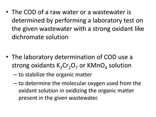 • The COD of a raw water or a wastewater is
determined by performing a laboratory test on
the given wastewater with a strong oxidant like
dichromate solution
• The laboratory determination of COD use a
strong oxidants K2Cr2O7 or KMnO4 solution
– to stabilize the organic matter
– to determine the molecular oxygen used from the
oxidant solution in oxidizing the organic matter
present in the given wastewater.
 