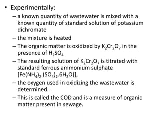 • Experimentally:
– a known quantity of wastewater is mixed with a
known quantity of standard solution of potassium
dichromate
– the mixture is heated
– The organic matter is oxidized by K2Cr2O7 in the
presence of H2SO4
– The resulting solution of K2Cr2O7 is titrated with
standard ferrous ammonium sulphate
[Fe(NH4)2.(SO4)2.6H2O)],
– the oxygen used in oxidizing the wastewater is
determined.
– This is called the COD and is a measure of organic
matter present in sewage.
 