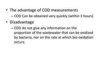 • The advantage of COD measurements
– COD Can be obtained very quickly (within 3 hours)
• Disadvantage
– COD do not give any information on the
proportion of the wastewater that can be oxidized
by bacteria, nor on the rate at which bio-oxidation
occurs.
 