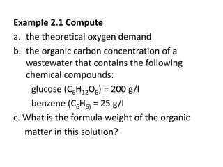 Example 2.1 Compute
a. the theoretical oxygen demand
b. the organic carbon concentration of a
wastewater that contains the following
chemical compounds:
glucose (C6H12O6) = 200 g/l
benzene (C6H6) = 25 g/l
c. What is the formula weight of the organic
matter in this solution?
 