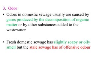 3. Odor
• Odors in domestic sewage usually are caused by
gases produced by the decomposition of organic
matter or by other substances added to the
wastewater.
• Fresh domestic sewage has slightly soapy or oily
smell but the stale sewage has of offensive odour
 
