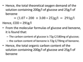 • Hence, the total theoretical oxygen demand of the
solution containing 200g/l of glucose and 25g/l of
benzene
= (1.07 ∗ 200 + 3.08 ∗ 25)g/l = 291g/l
Hence, COD = 291g/l
• From the molecular formulas of glucose and benzene,
it is found that:
– The carbon content of glucose is 72g C/180mg of glucose;
– the carbon content of benzene is 72g C/78mg of benzene.
• Hence, the total organic carbon content of the
solution containing 200g/l of glucose and 25g/l of
benzene
 