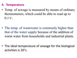 4. Temperature
• Temp. of sewage is measured by means of ordinary
thermometers, which could be able to read up to
0.1C.
• The temp. of wastewater is commonly higher than
that of the water supply because of the addition of
warm water from households and industrial plants.
• The ideal temperature of sewage for the biological
activities is 20°c.
 