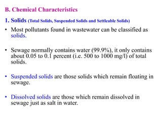 B. Chemical Characteristics
1. Solids (Total Solids, Suspended Solids and Settleable Solids)
• Most pollutants found in wastewater can be classified as
solids.
• Sewage normally contains water (99.9%), it only contains
about 0.05 to 0.1 percent (i.e. 500 to 1000 mg/l) of total
solids.
• Suspended solids are those solids which remain floating in
sewage.
• Dissolved solids are those which remain dissolved in
sewage just as salt in water.
 