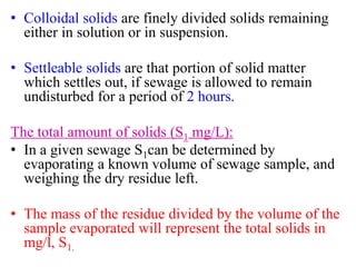 • Colloidal solids are finely divided solids remaining
either in solution or in suspension.
• Settleable solids are that portion of solid matter
which settles out, if sewage is allowed to remain
undisturbed for a period of 2 hours.
The total amount of solids (S1 mg/L):
• In a given sewage S1can be determined by
evaporating a known volume of sewage sample, and
weighing the dry residue left.
• The mass of the residue divided by the volume of the
sample evaporated will represent the total solids in
mg/l, S1.
 