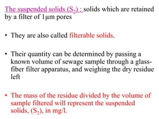 The suspended solids (S2) : solids which are retained
by a filter of 1µm pores
• They are also called filterable solids.
• Their quantity can be determined by passing a
known volume of sewage sample through a glass-
fiber filter apparatus, and weighing the dry residue
left
• The mass of the residue divided by the volume of
sample filtered will represent the suspended
solids, (S2), in mg/l.
 