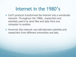 Internet in the 1980’s
● Cerf’s protocol transformed the Internet into a worldwide
network. Throughout the 1980s, researchers and
scientists used it to send files and data from one
computer to another.
● However
, this network was still between scientists and
researchers from different universities and labs.
 